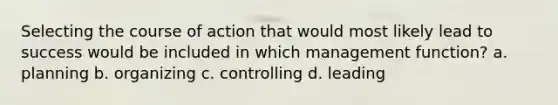 Selecting the course of action that would most likely lead to success would be included in which management function? a. planning b. organizing c. controlling d. leading