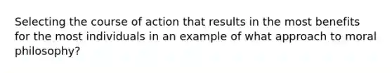 Selecting the course of action that results in the most benefits for the most individuals in an example of what approach to moral philosophy?