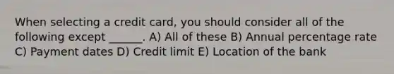 When selecting a credit card, you should consider all of the following except ______. A) All of these B) Annual percentage rate C) Payment dates D) Credit limit E) Location of the bank