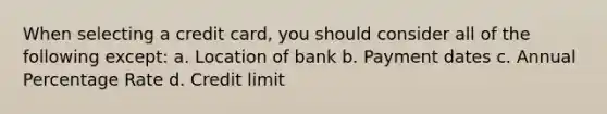 When selecting a credit card, you should consider all of the following except: a. Location of bank b. Payment dates c. Annual Percentage Rate d. Credit limit