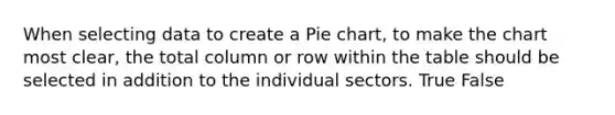 When selecting data to create a Pie chart, to make the chart most clear, the total column or row within the table should be selected in addition to the individual sectors. True False