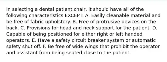 In selecting a dental patient chair, it should have all of the following characteristics EXCEPT: A. Easily cleanable material and be free of fabric upholstery. B. Free of protrusive devices on the back. C. Provisions for head and neck support for the patient. D. Capable of being positioned for either right or left handed operators. E. Have a safety circuit breaker system or automatic safety shut off. F. Be free of wide wings that prohibit the operator and assistant from being seated close to the patient.