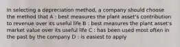 In selecting a depreciation method, a company should choose the method that A : best measures the plant asset's contribution to revenue over its useful life B : best measures the plant asset's market value over its useful life C : has been used most often in the past by the company D : is easiest to apply