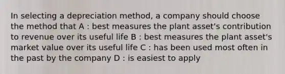 In selecting a depreciation method, a company should choose the method that A : best measures the plant asset's contribution to revenue over its useful life B : best measures the plant asset's market value over its useful life C : has been used most often in the past by the company D : is easiest to apply