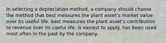 In selecting a depreciation method, a company should choose the method that best measures the plant asset's market value over its useful life. best measures the plant asset's contribution to revenue over its useful life. is easiest to apply. has been used most often in the past by the company.