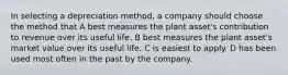 In selecting a depreciation method, a company should choose the method that A best measures the plant asset's contribution to revenue over its useful life. B best measures the plant asset's market value over its useful life. C is easiest to apply. D has been used most often in the past by the company.