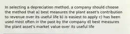 In selecting a depreciation method, a company should choose the method that a) best measures the plant asset's contribution to revenue over its useful life b) is easiest to apply c) has been used most often in the past by the company d) best measures the plant asset's market value over its useful life