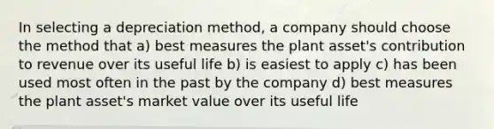 In selecting a depreciation method, a company should choose the method that a) best measures the plant asset's contribution to revenue over its useful life b) is easiest to apply c) has been used most often in the past by the company d) best measures the plant asset's market value over its useful life