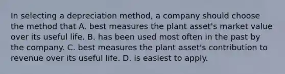 In selecting a depreciation method, a company should choose the method that A. best measures the plant asset's market value over its useful life. B. has been used most often in the past by the company. C. best measures the plant asset's contribution to revenue over its useful life. D. is easiest to apply.