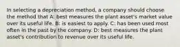 In selecting a depreciation method, a company should choose the method that A: best measures the plant asset's market value over its useful life. B: is easiest to apply. C: has been used most often in the past by the company. D: best measures the plant asset's contribution to revenue over its useful life.