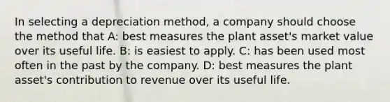 In selecting a depreciation method, a company should choose the method that A: best measures the plant asset's market value over its useful life. B: is easiest to apply. C: has been used most often in the past by the company. D: best measures the plant asset's contribution to revenue over its useful life.