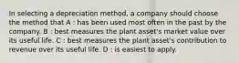 In selecting a depreciation method, a company should choose the method that A : has been used most often in the past by the company. B : best measures the plant asset's market value over its useful life. C : best measures the plant asset's contribution to revenue over its useful life. D : is easiest to apply.