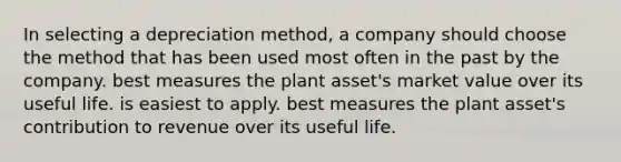 In selecting a depreciation method, a company should choose the method that has been used most often in the past by the company. best measures the plant asset's market value over its useful life. is easiest to apply. best measures the plant asset's contribution to revenue over its useful life.