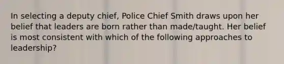 In selecting a deputy chief, Police Chief Smith draws upon her belief that leaders are born rather than made/taught. Her belief is most consistent with which of the following approaches to leadership?