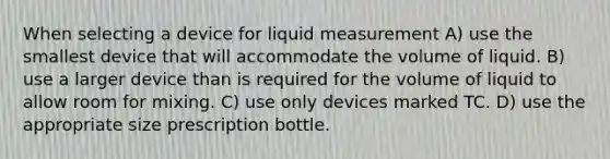 When selecting a device for liquid measurement A) use the smallest device that will accommodate the volume of liquid. B) use a larger device than is required for the volume of liquid to allow room for mixing. C) use only devices marked TC. D) use the appropriate size prescription bottle.