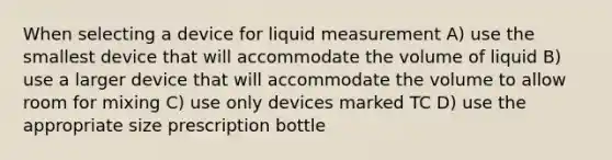 When selecting a device for liquid measurement A) use the smallest device that will accommodate the volume of liquid B) use a larger device that will accommodate the volume to allow room for mixing C) use only devices marked TC D) use the appropriate size prescription bottle