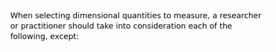 When selecting dimensional quantities to measure, a researcher or practitioner should take into consideration each of the following, except: