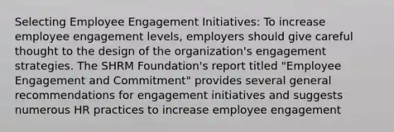 Selecting Employee Engagement Initiatives: To increase employee engagement levels, employers should give careful thought to the design of the organization's engagement strategies. The SHRM Foundation's report titled "Employee Engagement and Commitment" provides several general recommendations for engagement initiatives and suggests numerous HR practices to increase employee engagement