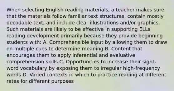 When selecting English reading materials, a teacher makes sure that the materials follow familiar text structures, contain mostly decodable text, and include clear illustrations and/or graphics. Such materials are likely to be effective in supporting ELLs' reading development primarily because they provide beginning students with: A. Comprehensible input by allowing them to draw on multiple cues to determine meaning B. Content that encourages them to apply inferential and evaluative comprehension skills C. Opportunities to increase their sight-word vocabulary by exposing them to irregular high-frequency words D. Varied contexts in which to practice reading at different rates for different purposes