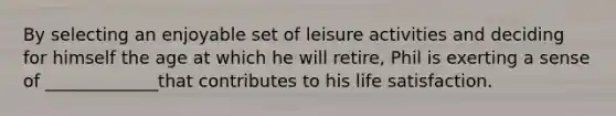 By selecting an enjoyable set of leisure activities and deciding for himself the age at which he will retire, Phil is exerting a sense of _____________that contributes to his life satisfaction.