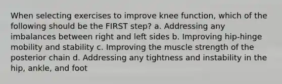 When selecting exercises to improve knee function, which of the following should be the FIRST step? a. Addressing any imbalances between right and left sides b. Improving hip-hinge mobility and stability c. Improving the muscle strength of the posterior chain d. Addressing any tightness and instability in the hip, ankle, and foot