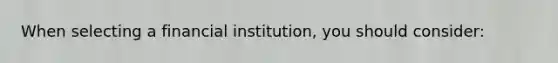 When selecting a financial institution, you should consider: