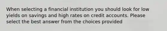 When selecting a financial institution you should look for low yields on savings and high rates on credit accounts. Please select the best answer from the choices provided