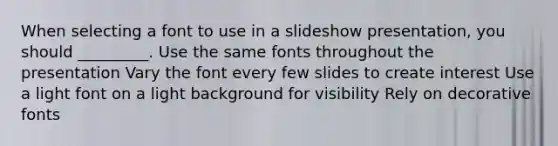 When selecting a font to use in a slideshow presentation, you should _________. Use the same fonts throughout the presentation Vary the font every few slides to create interest Use a light font on a light background for visibility Rely on decorative fonts