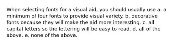 When selecting fonts for a visual aid, you should usually use a. a minimum of four fonts to provide visual variety. b. decorative fonts because they will make the aid more interesting. c. all capital letters so the lettering will be easy to read. d. all of the above. e. none of the above.