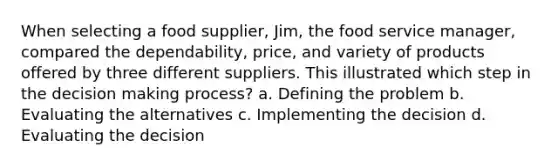 When selecting a food supplier, Jim, the food service manager, compared the dependability, price, and variety of products offered by three different suppliers. This illustrated which step in the decision making process? a. Defining the problem b. Evaluating the alternatives c. Implementing the decision d. Evaluating the decision