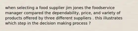 when selecting a food supplier jim jones the foodservice manager compared the dependability, price, and variety of products offered by three different suppliers . this illustrates which step in the decision making process ?