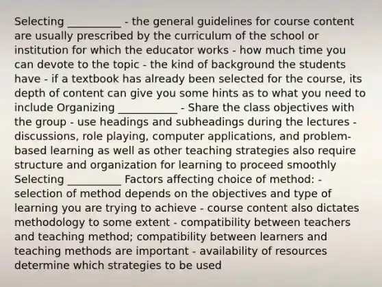 Selecting __________ - the general guidelines for course content are usually prescribed by the curriculum of the school or institution for which the educator works - how much time you can devote to the topic - the kind of background the students have - if a textbook has already been selected for the course, its depth of content can give you some hints as to what you need to include Organizing ___________ - Share the class objectives with the group - use headings and subheadings during the lectures - discussions, role playing, computer applications, and problem-based learning as well as other teaching strategies also require structure and organization for learning to proceed smoothly Selecting __________ Factors affecting choice of method: - selection of method depends on the objectives and type of learning you are trying to achieve - course content also dictates methodology to some extent - compatibility between teachers and teaching method; compatibility between learners and teaching methods are important - availability of resources determine which strategies to be used