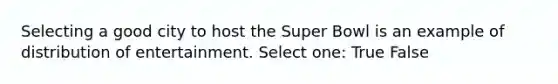 Selecting a good city to host the Super Bowl is an example of distribution of entertainment. Select one: True False