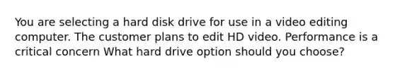 You are selecting a hard disk drive for use in a video editing computer. The customer plans to edit HD video. Performance is a critical concern What hard drive option should you choose?