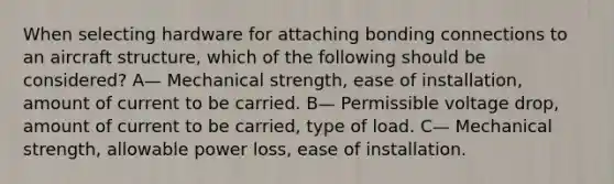 When selecting hardware for attaching bonding connections to an aircraft structure, which of the following should be considered? A— Mechanical strength, ease of installation, amount of current to be carried. B— Permissible voltage drop, amount of current to be carried, type of load. C— Mechanical strength, allowable power loss, ease of installation.