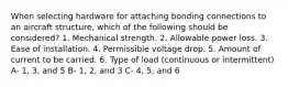 When selecting hardware for attaching bonding connections to an aircraft structure, which of the following should be considered? 1. Mechanical strength. 2. Allowable power loss. 3. Ease of installation. 4. Permissible voltage drop. 5. Amount of current to be carried. 6. Type of load (continuous or intermittent) A- 1, 3, and 5 B- 1, 2, and 3 C- 4, 5, and 6