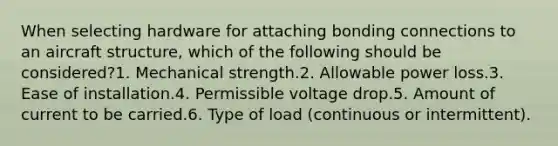 When selecting hardware for attaching bonding connections to an aircraft structure, which of the following should be considered?1. Mechanical strength.2. Allowable power loss.3. Ease of installation.4. Permissible voltage drop.5. Amount of current to be carried.6. Type of load (continuous or intermittent).