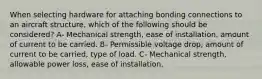 When selecting hardware for attaching bonding connections to an aircraft structure, which of the following should be considered? A- Mechanical strength, ease of installation, amount of current to be carried. B- Permissible voltage drop, amount of current to be carried, type of load. C- Mechanical strength, allowable power loss, ease of installation.