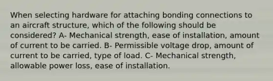 When selecting hardware for attaching bonding connections to an aircraft structure, which of the following should be considered? A- Mechanical strength, ease of installation, amount of current to be carried. B- Permissible voltage drop, amount of current to be carried, type of load. C- Mechanical strength, allowable power loss, ease of installation.