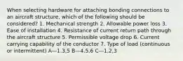 When selecting hardware for attaching bonding connections to an aircraft structure, which of the following should be considered? 1. Mechanical strength 2. Allowable power loss 3. Ease of installation 4. Resistance of current return path through the aircraft structure 5. Permissible voltage drop 6. Current carrying capability of the conductor 7. Type of load (continuous or intermittent) A—1,3,5 B—4,5,6 C—1,2,3