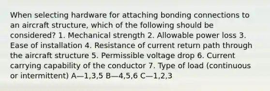 When selecting hardware for attaching bonding connections to an aircraft structure, which of the following should be considered? 1. Mechanical strength 2. Allowable power loss 3. Ease of installation 4. Resistance of current return path through the aircraft structure 5. Permissible voltage drop 6. Current carrying capability of the conductor 7. Type of load (continuous or intermittent) A—1,3,5 B—4,5,6 C—1,2,3