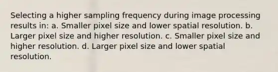 Selecting a higher sampling frequency during image processing results in: a. Smaller pixel size and lower spatial resolution. b. Larger pixel size and higher resolution. c. Smaller pixel size and higher resolution. d. Larger pixel size and lower spatial resolution.