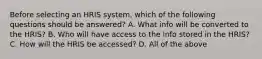 Before selecting an HRIS system, which of the following questions should be answered? A. What info will be converted to the HRIS? B. Who will have access to the info stored in the HRIS? C. How will the HRIS be accessed? D. All of the above