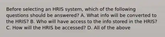 Before selecting an HRIS system, which of the following questions should be answered? A. What info will be converted to the HRIS? B. Who will have access to the info stored in the HRIS? C. How will the HRIS be accessed? D. All of the above