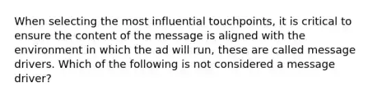 When selecting the most influential touchpoints, it is critical to ensure the content of the message is aligned with the environment in which the ad will run, these are called message drivers. Which of the following is not considered a message driver?