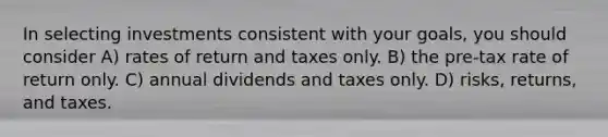 In selecting investments consistent with your goals, you should consider A) rates of return and taxes only. B) the pre-tax rate of return only. C) annual dividends and taxes only. D) risks, returns, and taxes.