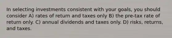 In selecting investments consistent with your goals, you should consider A) rates of return and taxes only B) the pre-tax rate of return only. C) annual dividends and taxes only. D) risks, returns, and taxes.