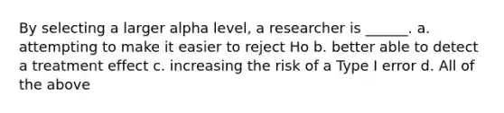 By selecting a larger alpha level, a researcher is ______. a. attempting to make it easier to reject Ho b. better able to detect a treatment effect c. increasing the risk of a Type I error d. All of the above