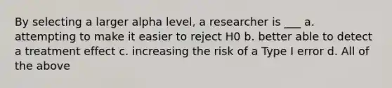 By selecting a larger alpha level, a researcher is ___ a. attempting to make it easier to reject H0 b. better able to detect a treatment effect c. increasing the risk of a Type I error d. All of the above