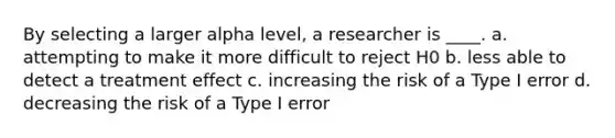 By selecting a larger alpha level, a researcher is ____. a. attempting to make it more difficult to reject H0 b. less able to detect a treatment effect c. increasing the risk of a Type I error d. decreasing the risk of a Type I error